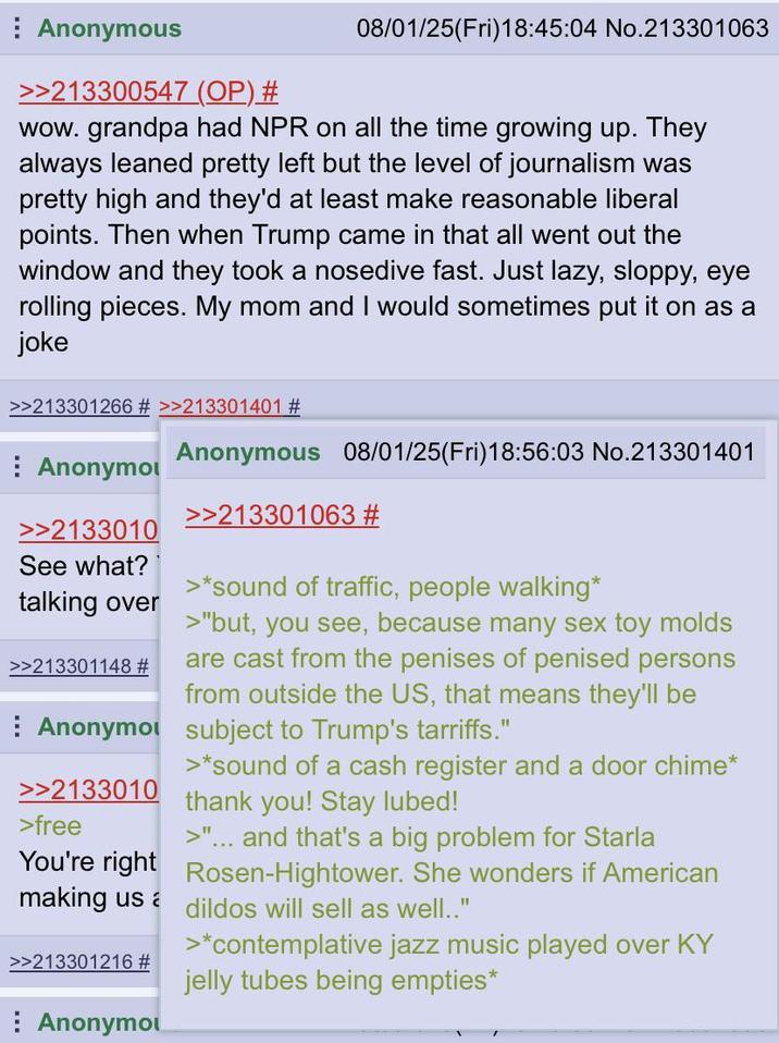 Anonymous >>213300547 (OP) # 08/01/25(Fri)18:45:04 No.213301063 wow. grandpa had NPR on all the time growing up. They always leaned pretty left but the level of journalism was pretty high and they'd at least make reasonable liberal points. Then when Trump came in that all went out the window and they took a nosedive fast. Just lazy, sloppy, eye rolling pieces. My mom and I would sometimes put it on as a joke >>213301266 # >>213301401 # Anonymo >>2133010 See what? talking over >>213301148 # Anonymous 08/01/25(Fri)18:56:03 No.213301401 >>213301063 # >*sound of traffic, people walking* >"but, you see, because many sex toy molds are cast from the penises of penised persons from outside the US, that means they'll be Anonymo subject to Trump's tarriffs." >>2133010 >free >*sound of a cash register and a door chime* thank you! Stay lubed! >"... and that's a big problem for Starla You're right Rosen-Hightower. She wonders if American making us a dildos will sell as well.." >>213301216 # Anonymou >*contemplative jazz music played over KY jelly tubes being empties*