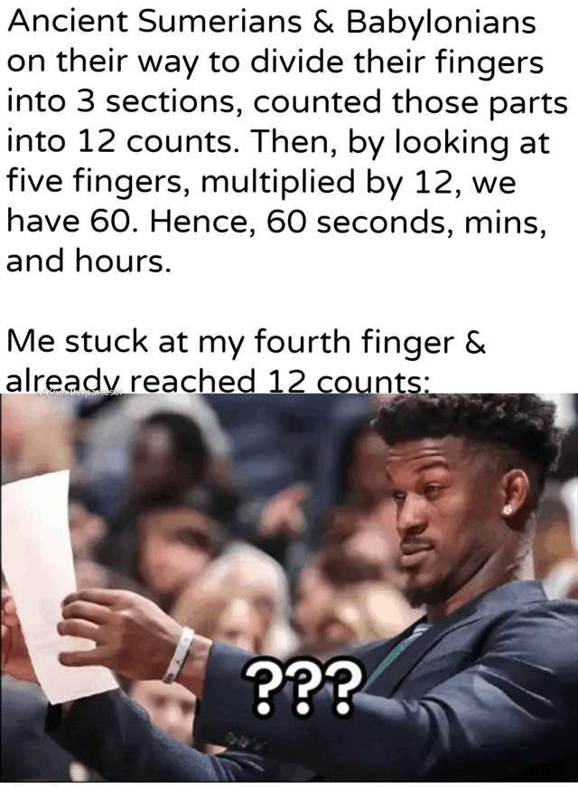 Ancient Sumerians & Babylonians on their way to divide their fingers into 3 sections, counted those parts into 12 counts. Then, by looking at five fingers, multiplied by 12, we have 60. Hence, 60 seconds, mins, and hours. Me stuck at my fourth finger & already reached 12 counts: ???
