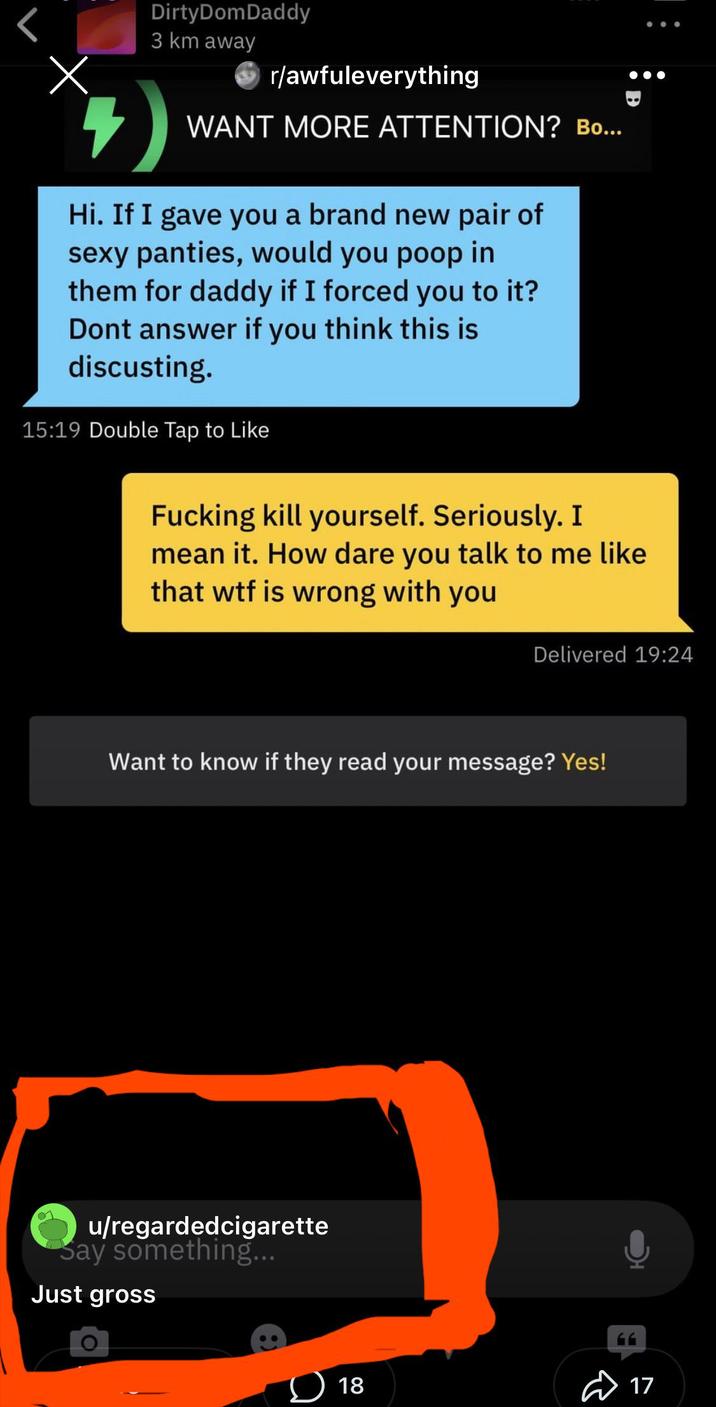 Х DirtyDomDaddy 3 km away r/awfuleverything WANT MORE ATTENTION? Bo... Hi. If I gave you a brand new pair of sexy panties, would you poop in them for daddy if I forced you to it? Dont answer if you think this is discusting. 15:19 Double Tap to Like F------ kill yourself. Seriously. I mean it. How dare you talk to me like that w-- is wrong with you Delivered 19:24 Want to know if they read your message? Yes! u/regardedcigarette Say something... Just gross 18 17