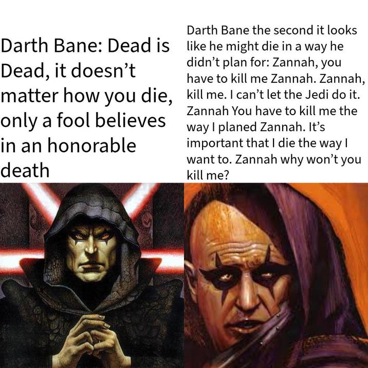 Darth Bane the second it looks Darth Bane: Dead is like he might die in a way he Dead, it doesn't didn't plan for: Zannah, you have to kill me Zannah. Zannah, matter how you die, kill me. I can't let the Jedi do it. only a fool believes in an honorable death Zannah You have to kill me the way I planed Zannah. It's important that I die the way I want to. Zannah why won't you kill me?