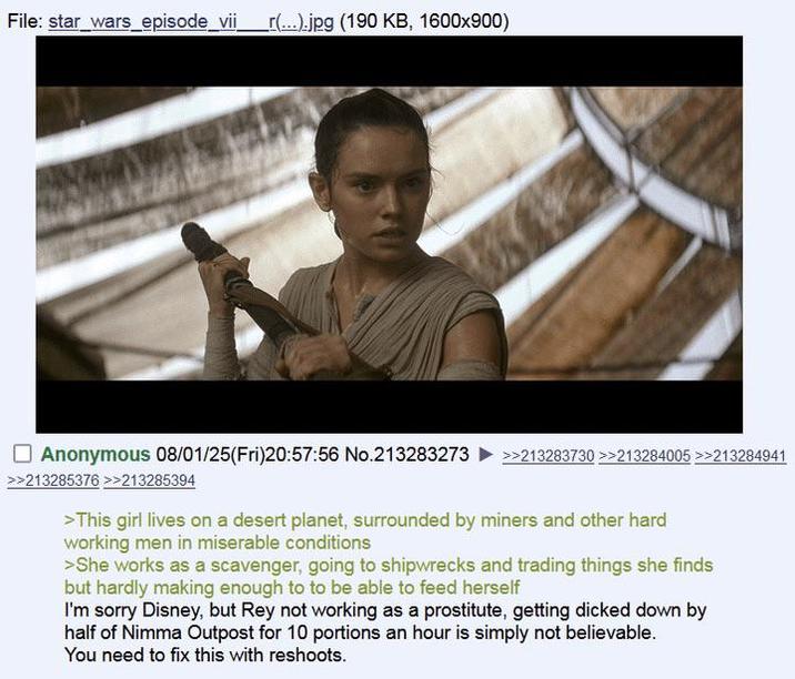 File: star_wars episode_vii _r(...).jpg (190 KB, 1600x900) Anonymous 08/01/25(Fri)20:57:56 No.213283273 >>213285376 >>213285394 >>213283730 >>213284005 >>213284941 >This girl lives on a desert planet, surrounded by miners and other hard working men in miserable conditions >She works as a scavenger, going to shipwrecks and trading things she finds but hardly making enough to to be able to feed herself I'm sorry Disney, but Rey not working as a prostitute, getting dicked down by half of Nimma Outpost for 10 portions an hour is simply not believable. You need to fix this with reshoots.