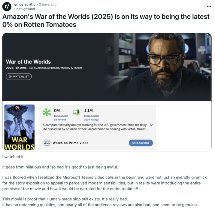 Amazon's War of the Worlds (2025) is on its way to being the latest 0% on Rotten Tomatoes A "Reddit":https://knowyourmeme.com/memes/sites/reddit post in the /r/moviecritic subreddit about the 2025 _War of the Worlds_ film on "Amazon Prime Video":https://knowyourmeme.com/memes/sites/amazon.