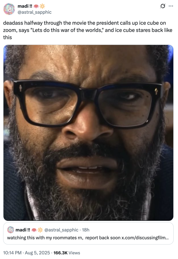 deadass halfway through the movie the president calls up ice cube on zoom, says "Lets do this war of the worlds," and ice cub A "tweet":https://knowyourmeme.com/memes/sites/twitter-x joking about Ice Cube's performance in the 2025 _War of the Worlds_ film on "Amazon Prime Video":https://knowyourmeme.com/memes/sites/amazon.
