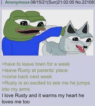 Anonymous 08/15/21(Sun)21:02:00 No.221083 >have to leave town for a week >leave Rusty at parents' place >come back next week >Rusty is so excited to see me he jumps into my arms I love Rusty and it warms my heart he loves me too