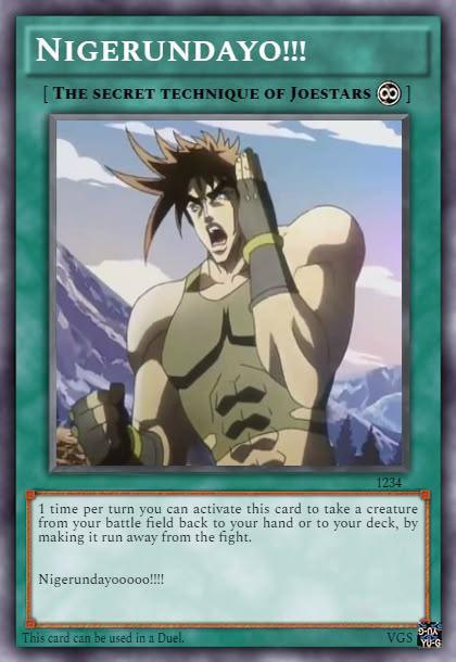 NIGERUNDAYO!!! [THE SECRET TECHNIQUE OF JOESTARS ] 1234 1 time per turn you can activate this card to take a creature from your battle field back to your hand or to your deck, by making it run away from the fight. Nigerundayooooo!!!! This card can be used in a Duel. 9-01 VGS YU-G