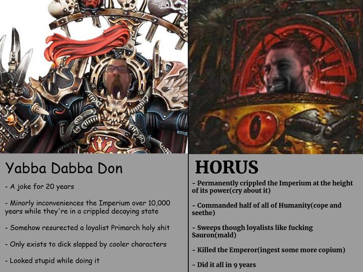 Yabba Dabba Don - · A joke for 20 years - Minorly inconveniences the Imperium over 10,000 years while they're in a crippled decaying state - Somehow resurected a loyalist Primarch h-------- - Only exists to d--- slapped by cooler characters - Looked stupid while doing it HORUS - Permanently crippled the Imperium at the height of its power(cry about it) - Commanded half of all of Humanity(cope and seethe) - Sweeps though loyalists like f------ Sauron(mald) - Killed the Emperor(ingest some more copium) - Did it all in 9 years
