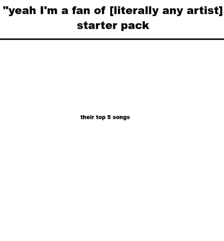"yeah I'm a fan of [literally any artist] starter pack their top 5 songs
