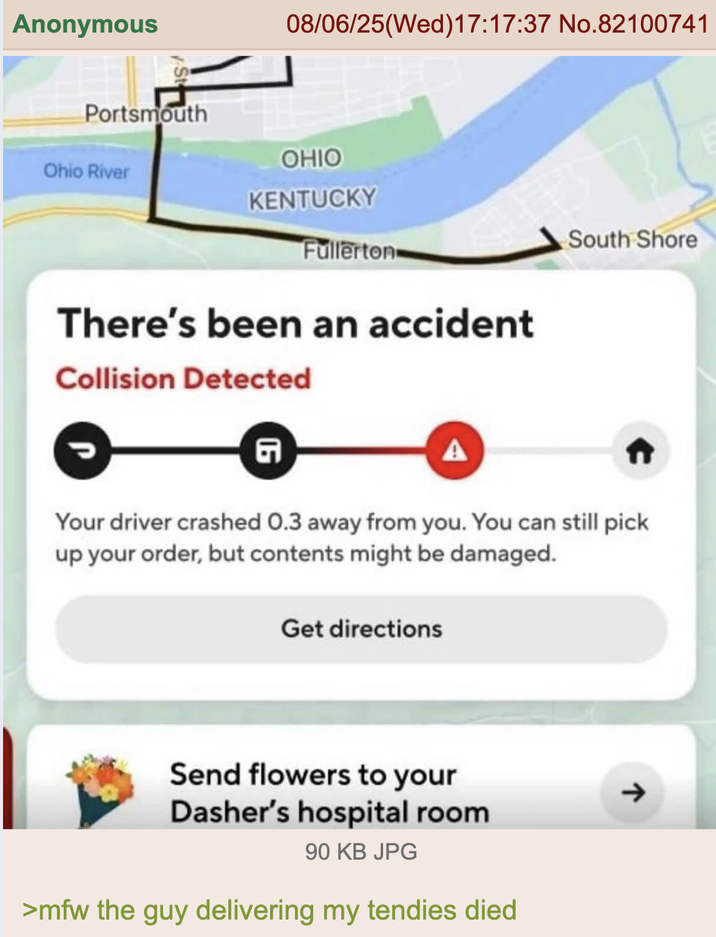 Anonymous Portsmouth Ohio River 08/06/25(Wed)17:17:37 No.82100741 OHIO KENTUCKY Fullerton South Shore There's been an accident Collision Detected G Your driver crashed 0.3 away from you. You can still pick up your order, but contents might be damaged. Get directions Send flowers to your Dasher's hospital room 90 KB JPG >mfw the guy delivering my tendies died ->