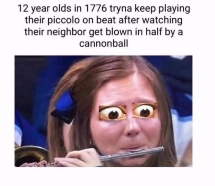 12 year olds in 1776 tryna keep playing their piccolo on beat after watching their neighbor get blown in half by a cannonball