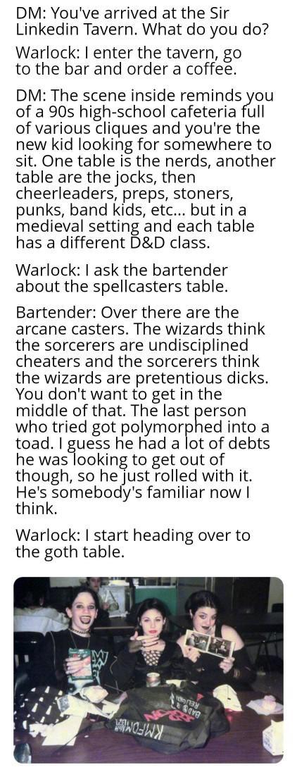 DM: You've arrived at the Sir Linkedin Tavern. What do you do? Warlock: I enter the tavern, go to the bar and order a coffee. DM: The scene inside reminds you of a 90s high-school cafeteria full of various cliques and you're the new kid looking for somewhere to sit. One table is the nerds, another table are the jocks, then cheerleaders, preps, stoners, punks, band kids, etc... but in a medieval setting and each table has a different D&D class. Warlock: I ask the bartender about the spellcasters table. Bartender: Over there are the arcane casters. The wizards think the sorcerers are undisciplined cheaters and the sorcerers think the wizards are pretentious d----. You don't want to get in the middle of that. The last person who tried got polymorphed into a toad. I guess he had a lot of debts he was looking to get out of though, so he just rolled with it. He's somebody's familiar now I think. Warlock: I start heading over to the goth table. O