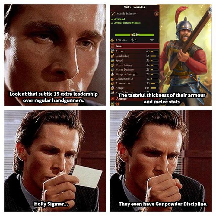 Nuln Ironsides Missile Infantry ▲ Armoured ▲ Armour-Piercing Missiles *60 (60) +6240 XP: Stats Armour 60 Leadership 65 → Speed 33 Melee Attack 32 Melee Defence 26 Weapon Strength 28 Charge Bonus 12 Ammunition 30 145 目 Look at that subtle 15 extra leadership over regular handgunners. Range MStrength The tasteful thickness of their armour Abilities and melee stats Holly Sigmar... They even have Gunpowder Discipline.