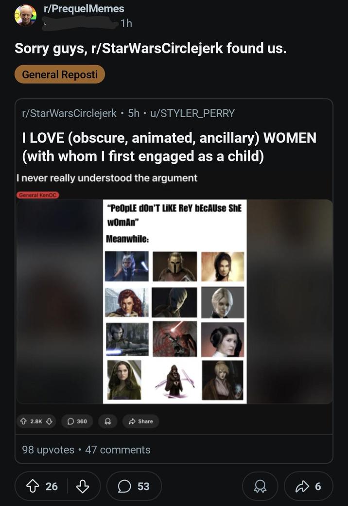 r/PrequelMemes 1h Sorry guys, r/StarWarsCirclejerk found us. General Reposti r/StarWarsCirclejerk • 5h • u/STYLER PERRY I LOVE (obscure, animated, ancillary) WOMEN (with whom I first engaged as a child) I never really understood the argument General KenOC "People don'T LIKE REY BECAUSE SHE WOMAN" Meanwhile: 2.8K 360 Share 98 upvotes ⚫ 47 comments 26 ☐ 53 6