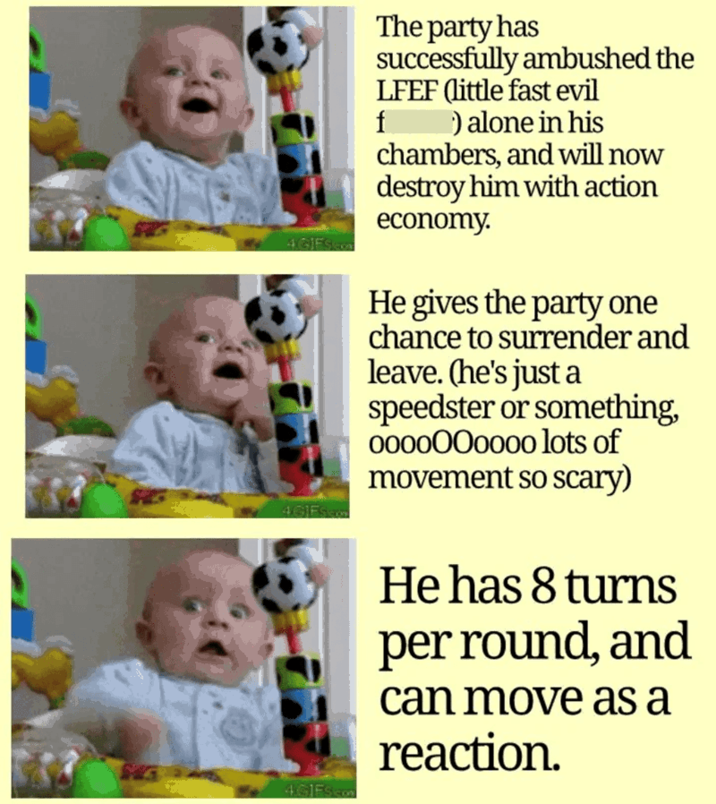 4 GIFS.com The party has successfully ambushed the LFEF (little fast evil f ) alone in his chambers, and will now destroy him with action economy. He gives the party one chance to surrender and leave. (he's just a speedster or something, 0000000000 lots of movement so scary) 4GIFS.com 4GIES He has 8 turns per round, and can move as a reaction.