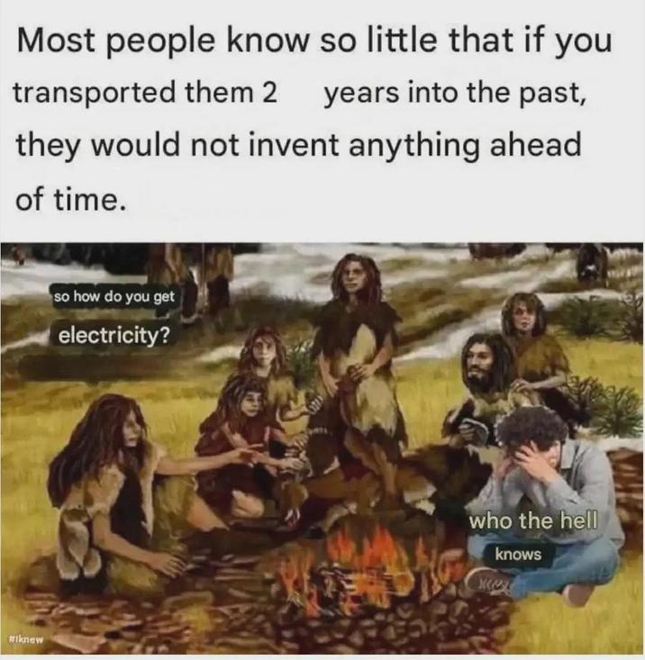 Most people know so little that if you transported them 2 years into the past, they would not invent anything ahead of time. #iknew so how do you get electricity? who the hell knows