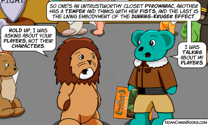 SO ONE'S AN UNTRUSTWORTHY CLOSET PYROMANIAC, ANOTHER HAS A TEMPER AND THINKS WITH HER FISTS, AND THE LAST IS THE LIVING EMBODYMENT OF THE DUNNING-KRUGER EFFECT. HOLD UP, I WAS ASKING ABOUT YOUR PLAYERS, NOT THEIR CHARACTERS. HFEer F.I.G.H.T. 2 NOAHCHINNBOOKS.COM I WAS TALKING ABOUT MY PLAYERS.