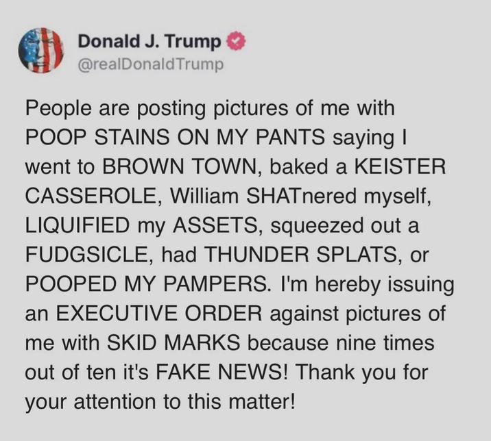 Donald J. Trump @realDonaldTrump People are posting pictures of me with POOP STAINS ON MY PANTS saying I went to BROWN TOWN, baked a KEISTER CASSEROLE, William SHATnered myself, LIQUIFIED my ASSETS, squeezed out a FUDGSICLE, had THUNDER SPLATS, or POOPED MY PAMPERS. I'm hereby issuing an EXECUTIVE ORDER against pictures of me with SKID MARKS because nine times out of ten it's FAKE NEWS! Thank you for your attention to this matter!