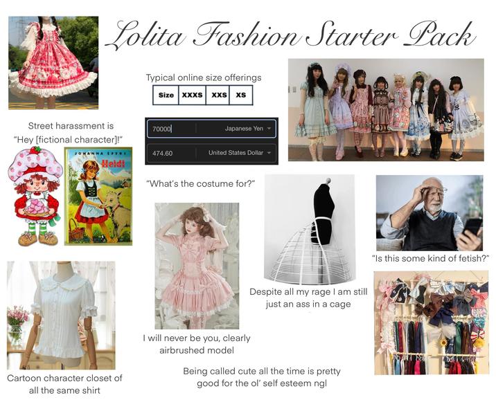 L----- Fashion Starter Pack Typical online size offerings. Size XXXS XXS xS Street harassment is 70000| "Hey [fictional character]!" Japanese Yen JOHANNA SPYRI 474.60 United States Dollar Heidi Cartoon character closet of all the same shirt "What's the costume for?" Despite all my rage I am still just an ass in a cage I will never be you, clearly airbrushed model Being called cute all the time is pretty good for the ol' self esteem ngl "Is this some kind of fetish?"