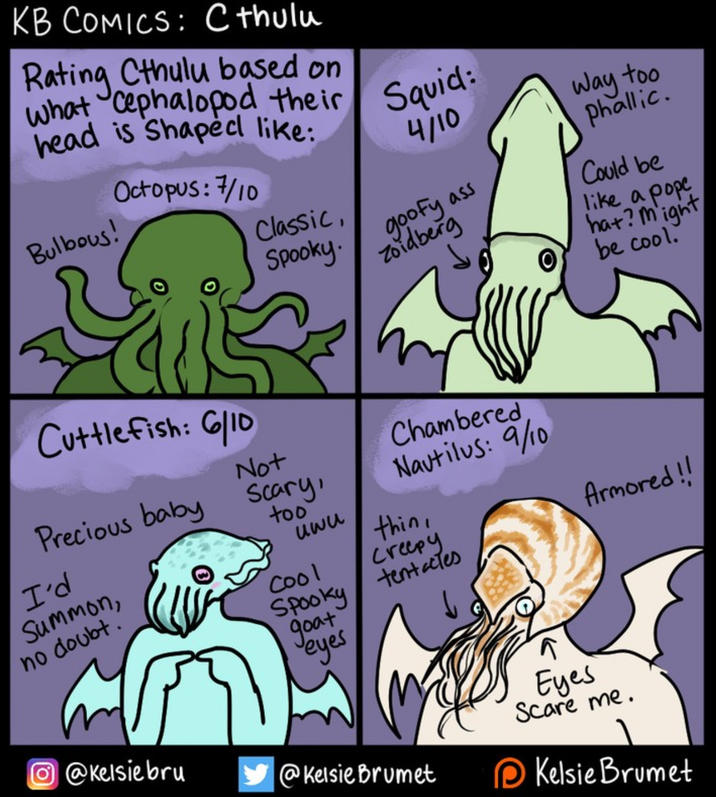 KB COMICS: Cthulu Rating Cthulu based on what cephalopod their head is Shaped like: Bulbous! Octopus: 7/10 Squid: 4/10 Way too Phallic. Classic, Spooky. Zoidberg goofy ass Could be like a pope hat? might be cool. Cuttlefish: 6/10 Not Precious baby Scary, I'd Summon, no doubt.' too uwu Cool Chambered Nautilus: 9/10 thin, Creepy Spooky tentacles goat Jeyes Eyes Armored!! Scare me. @Kelsiebru @Kelsie Brumet Kelsie Brumet