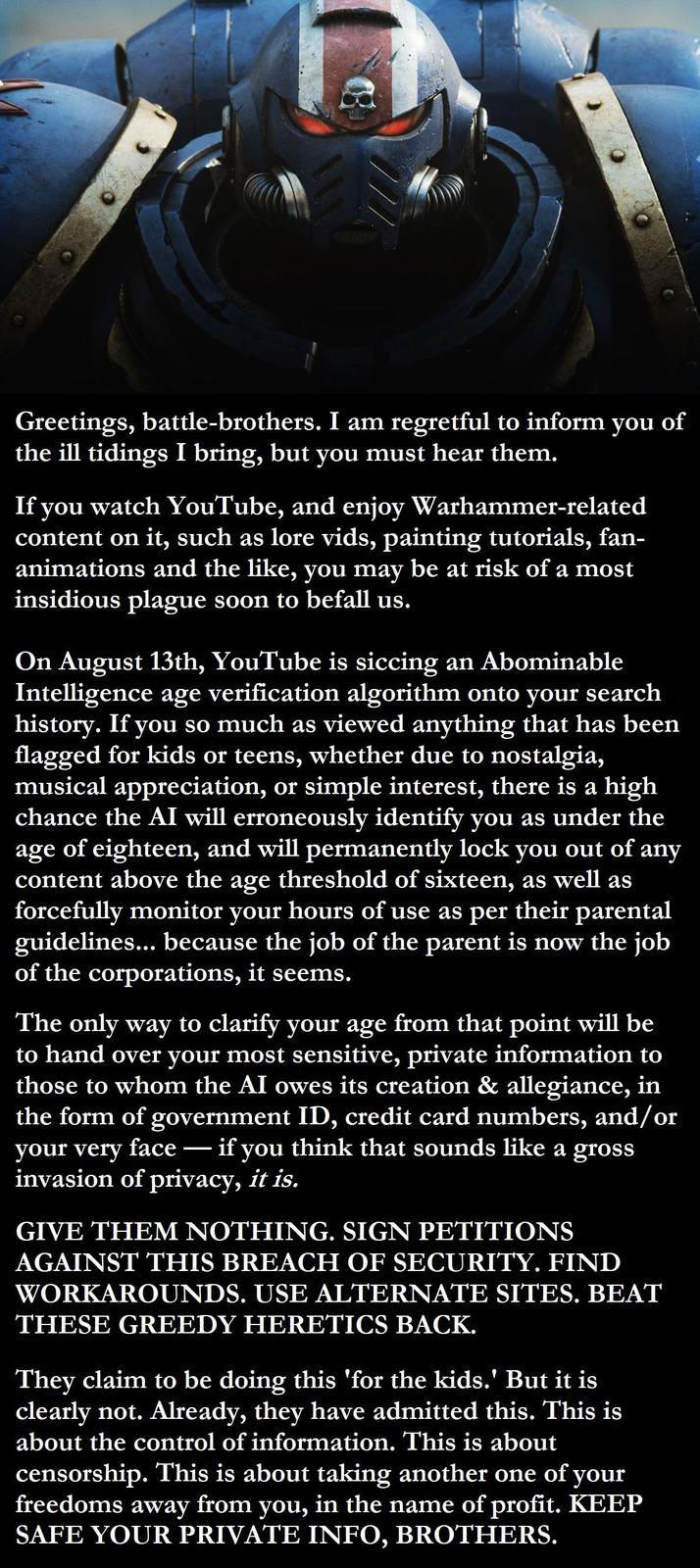 Greetings, battle-brothers. I am regretful to inform you of the ill tidings I bring, but you must hear them. If you watch YouTube, and enjoy Warhammer-related content on it, such as lore vids, painting tutorials, fan- animations and the like, you may be at risk of a most insidious plague soon to befall us. On August 13th, YouTube is siccing an Abominable Intelligence age verification algorithm onto your search history. If you so much as viewed anything that has been flagged for kids or teens, whether due to nostalgia, musical appreciation, or simple interest, there is a high chance the AI will erroneously identify you as under the age of eighteen, and will permanently lock you out of any content above the age threshold of sixteen, as well as forcefully monitor your hours of use as per their parental guidelines... because the job of the parent is now the job of the corporations, it seems. The only way to clarify your age from that point will be to hand over your most sensitive, private information to those to whom the AI owes its creation & allegiance, in the form of government ID, credit card numbers, and/or your very face if you think that sounds like a gross - invasion of privacy, it is. GIVE THEM NOTHING. SIGN PETITIONS AGAINST THIS BREACH OF SECURITY. FIND WORKAROUNDS. USE ALTERNATE SITES. BEAT THESE GREEDY HERETICS BACK. They claim to be doing this 'for the kids.' But it is clearly not. Already, they have admitted this. This is about the control of information. This is about censorship. This is about taking another one of your freedoms away from you, in the name of profit. KEEP SAFE YOUR PRIVATE INFO, BROTHERS.