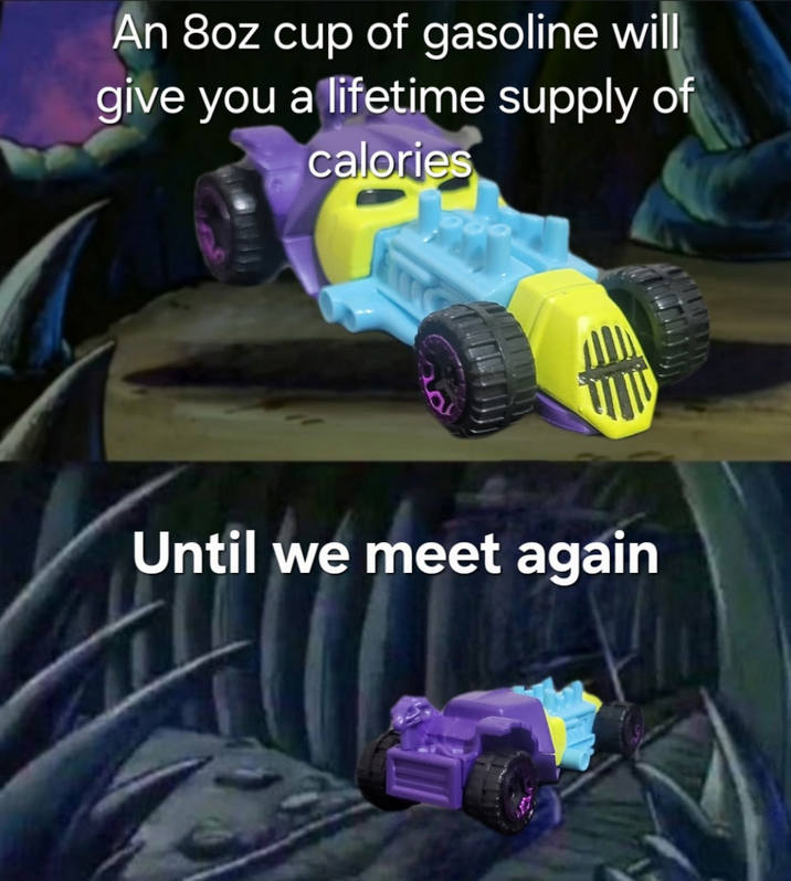 An 8oz cup of gasoline will give you a lifetime supply of calories Until we meet again