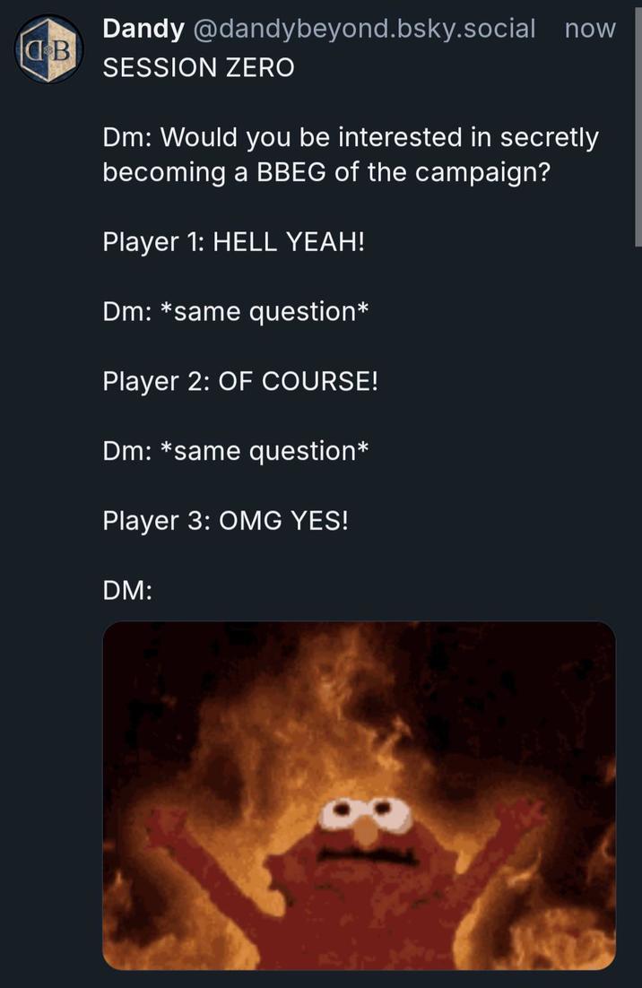 B Dandy @dandybeyond.bsky.social now SESSION ZERO Dm: Would you be interested in secretly becoming a BBEG of the campaign? Player 1: HELL YEAH! Dm: *same question* Player 2: OF COURSE! Dm: *same question* Player 3: OMG YES! DM:
