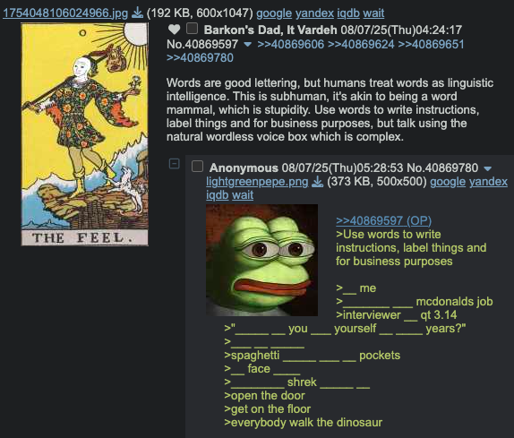 1754048106024966.jpg (192 KB, 600x1047) google yandex iqdb wait THE FEEL. Barkon's Dad, It Vardeh 08/07/25(Thu)04:24:17 No.40869597 >>40869606 >>40869624 >>40869651 >>40869780 Words are good lettering, but humans treat words as linguistic intelligence. This is subhuman, it's akin to being a word mammal, which is stupidity. Use words to write instructions, label things and for business purposes, but talk using the natural wordless voice box which is complex. Anonymous 08/07/25(Thu)05:28:53 No.40869780 lightgreenpepe.png (373 KB, 500x500) google yandex iqdb wait >>40869597 (OP) >Use words to write instructions, label things and for business purposes me mcdonalds job >interviewer_qt 3.14 you yourself years?" > >spaghetti pockets face shrek >open the door >get on the floor >everybody walk the dinosaur