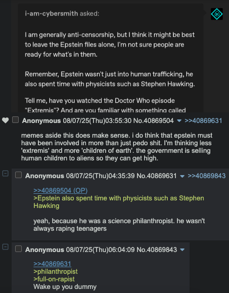 ם ☐ ☐ i-am-cybersmith asked: I am generally anti-censorship, but I think it might be best to leave the Epstein files alone, I'm not sure people are ready for what's in them. Remember, Epstein wasn't just into human trafficking, he also spent time with physicists such as Stephen Hawking. Tell me, have you watched the Doctor Who episode "Extremis"? And are you familiar with something called Anonymous 08/07/25(Thu)03:55:30 No.40869504 ▼ >>40869631 memes aside this does make sense. i do think that epstein must have been involved in more than just p--- s---. I'm thinking less 'extremis' and more 'children of earth'. the government is selling human children to aliens so they can get high. Anonymous 08/07/25(Thu)04:35:39 No.40869631 >>40869843 >>40869504 (OP) >Epstein also spent time with physicists such as Stephen Hawking yeah, because he was a science philanthropist. he wasn't always r----- teenagers Anonymous 08/07/25(Thu)06:04:09 No.40869843 ▼ >>40869631 >philanthropist >full-on-r----- Wake up you dummy