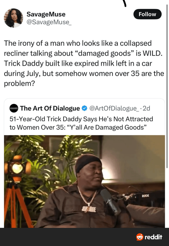Savage Muse @SavageMuse_ Follow The irony of a man who looks like a collapsed recliner talking about "damaged goods" is WILD. Trick Daddy built like expired milk left in a car during July, but somehow women over 35 are the problem? MIRIACHIE The Art Of Dialogue @ArtOfDialogue_.2d 51-Year-Old Trick Daddy Says He's Not Attracted to Women Over 35: "Y'all Are Damaged Goods" RODE reddit