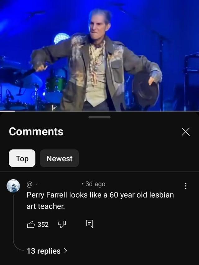 Comments Тор Newest @ • 3d ago Perry Farrell looks like a 60 year old lesbian art teacher. 352 13 replies > Х