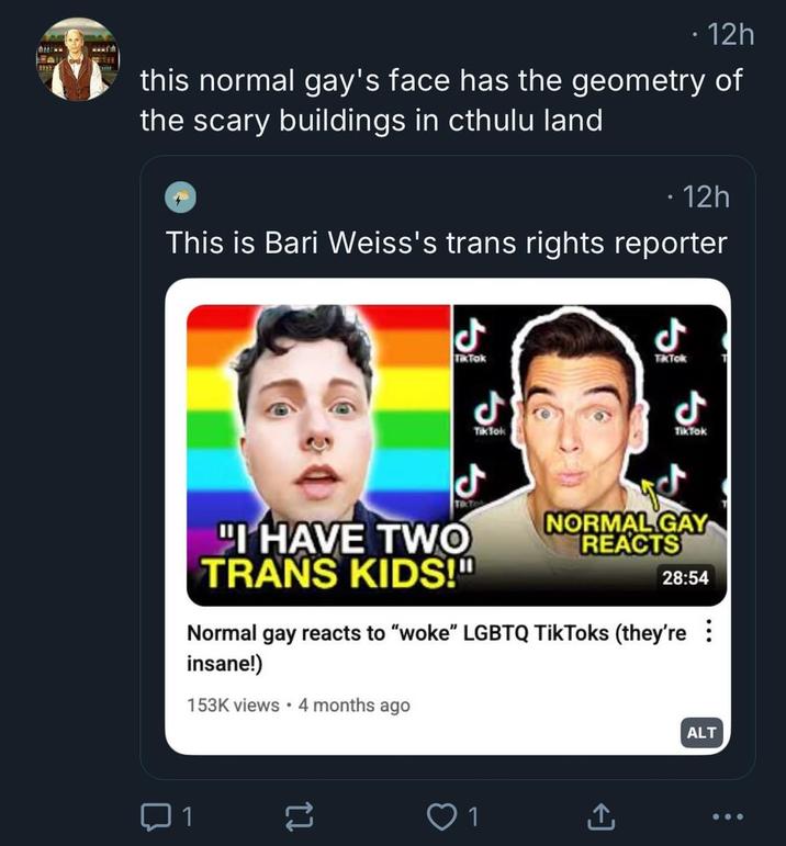 www ⚫ 12h this normal gay's face has the geometry of the scary buildings in cthulu land ⚫ 12h This is Bari Weiss's trans rights reporter ل TikTok ل Tik Tok ل TkTok ل TikTok "I HAVE TWO TRANS KIDS!" NORMAL GAY REACTS 28:54 Normal gay reacts to "woke" LGBTQ TikToks (they're : insane!) 153K views • 4 months ago 1 ↑ ALT
