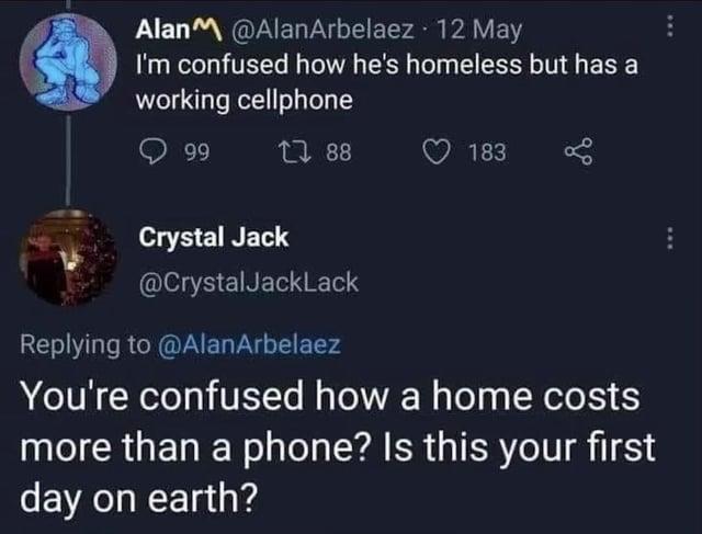 AlanM@AlanArbelaez 12 May I'm confused how he's homeless but has a working cellphone 99 188 183 Crystal Jack @CrystalJackLack Replying to @AlanArbelaez You're confused how a home costs more than a phone? Is this your first day on earth?