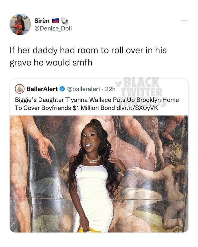 Sirèn @Denise_Doll If her daddy had room to roll over in his grave he would smfh BLACK BallerAlert @balleralert 22h TWITTER Biggie's Daughter T'yanna Wallace Puts Up Brooklyn Home To Cover Boyfriends $1 Million Bond dlvr.it/SX0YVK