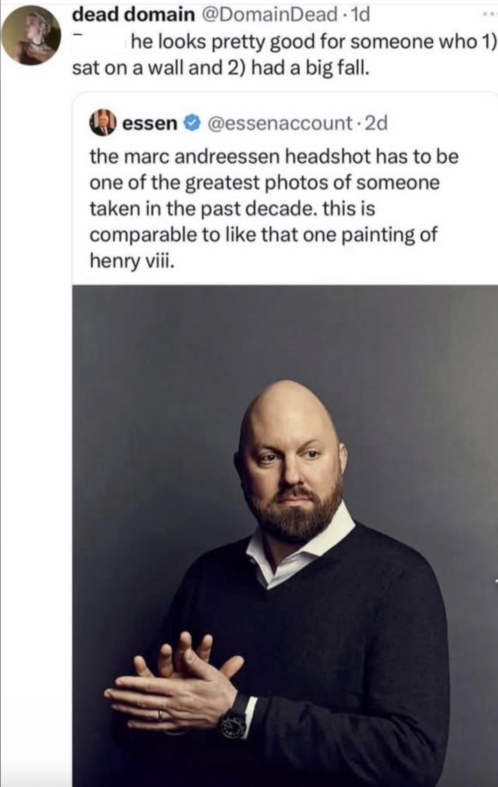 dead domain @Domain Dead -1d he looks pretty good for someone who 1) sat on a wall and 2) had a big fall. essen @essenaccount.2d the marc andreessen headshot has to be one of the greatest photos of someone taken in the past decade. this is comparable to like that one painting of henry viii.