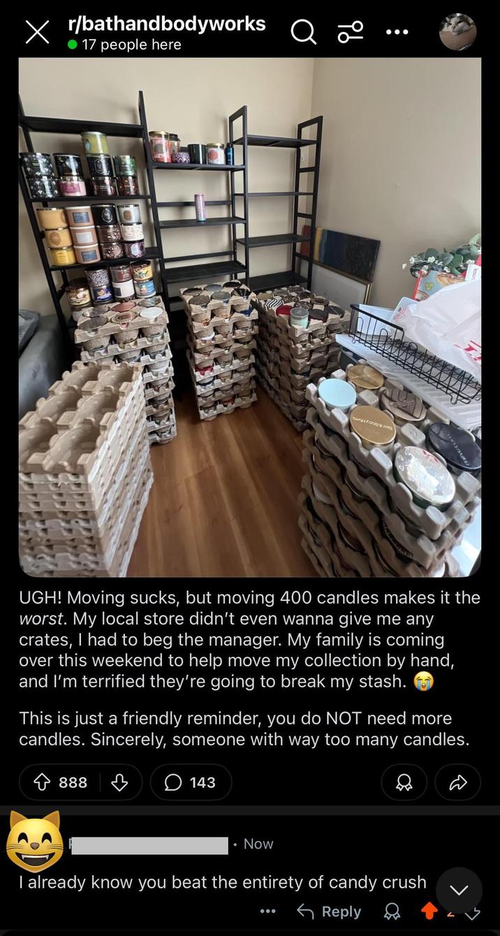 X r/bathandbodyworks Q 0° 17 people here 9b UGH! Moving but moving 400 candles makes it the worst. My local store didn't even wanna give me any crates, I had to beg the manager. My family is coming over this weekend to help move my collection by hand, and I'm terrified they're going to break my stash. This is just a friendly reminder, you do NOT need more candles. Sincerely, someone with way too many candles. 888 ♡ 143 Now D I already know you beat the entirety of candy crush Reply
