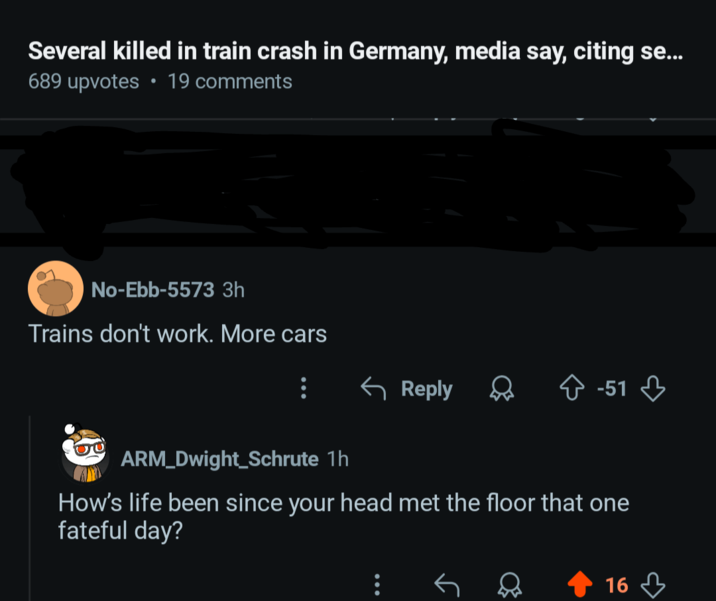 Several killed in train crash in Germany, media say, citing se... • 689 upvotes 19 comments No-Ebb-5573 3h Trains don't work. More cars ← Reply -51 ARM_Dwight Schrute 1h How's life been since your head met the floor that one fateful day? 16