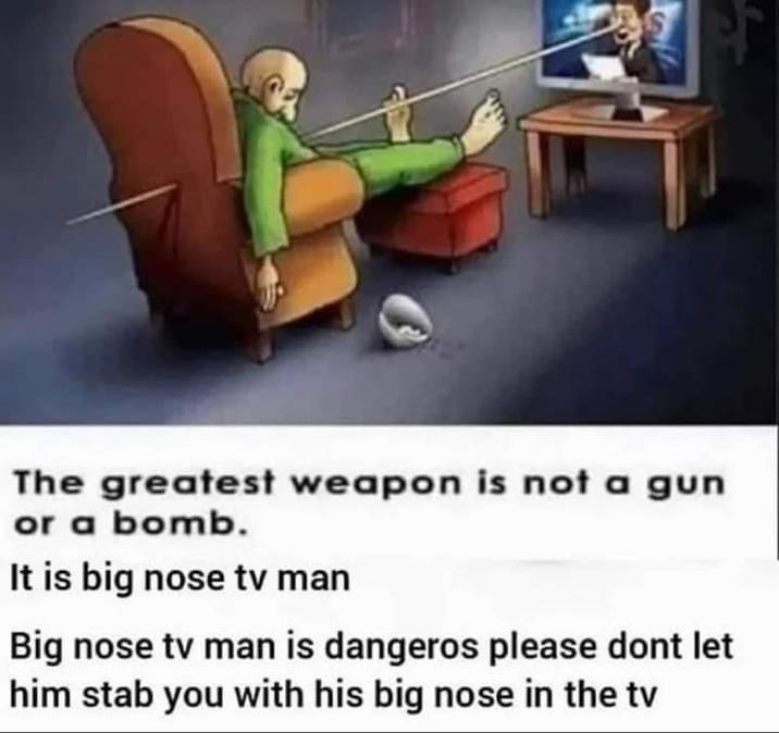 The greatest weapon is not a gun or a bomb. It is big nose tv man Big nose tv man is dangeros please dont let him stab you with his big nose in the tv