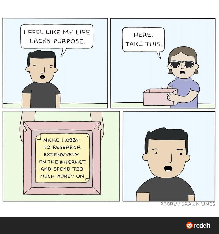 I FEEL LIKE MY LIFE LACKS PURPOSE. HERE. TAKE THIS. NICHE HOBBY TO RESEARCH EXTENSIVELY ON THE INTERNET AND SPEND TOO MUCH MONEY ON POORLY DRAWN LINES reddit