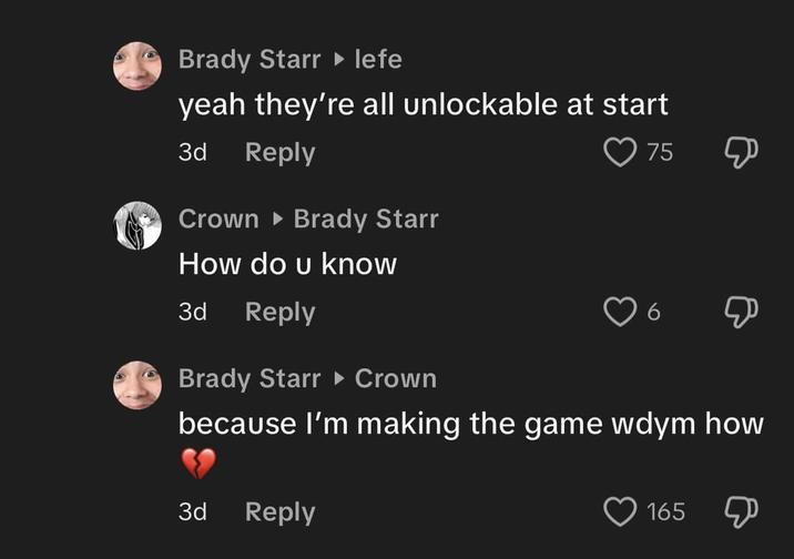 Brady Starr ▸ lefe yeah they're all unlockable at start 3d Reply Crown Brady Starr How do u know 3d Reply Brady Starr ▸ Crown 75 Д 6 Д because I'm making the game wdym how 3d Reply 165 Д