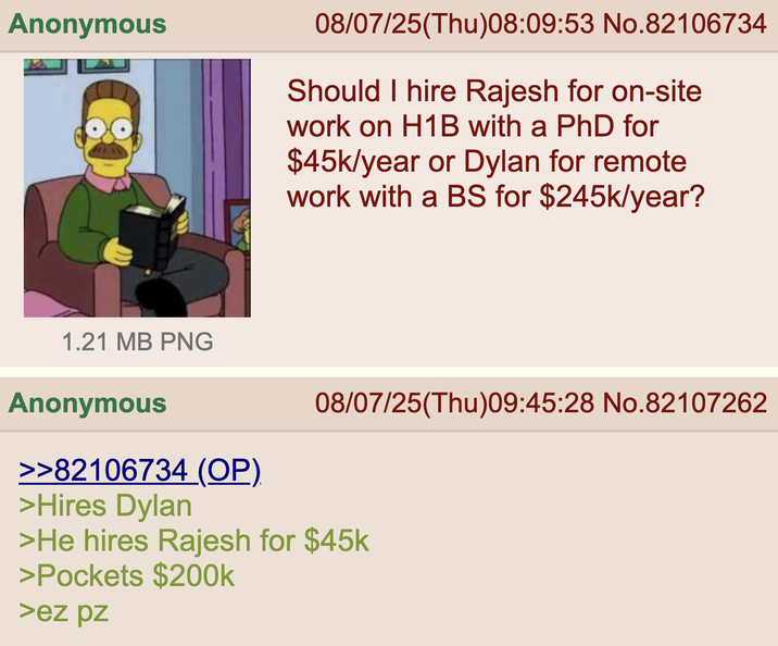 Anonymous 08/07/25(Thu)08:09:53 No.82106734 Should I hire Rajesh for on-site work on H1B with a PhD for $45k/year or Dylan for remote work with a BS for $245k/year? 08/07/25(Thu)09:45:28 No.82107262 1.21 MB PNG Anonymous >>82106734 (OP) >Hires Dylan >He hires Rajesh for $45k >Pockets $200k >ez pz
