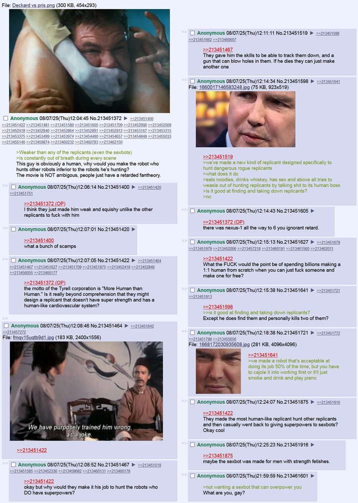 File: Deckard vs pris.png (300 KB, 454x293) >> ☐ Anonymous 08/07/25(Thu)12:11:11 No.213451519 >>213451598 >>213451662 >>213460607 >>213451467 They gave him the skills to be able to track them down, and a gun that can blow holes in them. If he dies they can just make another one ☐ Anonymous 08/07/25(Thu)12:14:34 No.213451598 >>213451641 File: 1660017146583248.jpg (75 KB, 923x519) ☐ Anonymous 08/07/25(Thu)12:04:45 No.213451372 ►>>213451400 >>213451422 >>213451481 >>213451580 >>213451605 >>213451709 >>213452000 >>213452009 >>213452418 >>213452846 >>213452864 >>213452891 >>213452912 >>213453167 >>213453315 >>213453375 >>213453499 >>213453974 >>213454480 >>213454657 >>213454848 >>213455033 >>213455146 >>213459874 >>213460232 >>213460783 >>213462150 >Weaker than any of the replicants (even the sexbots) >Is constantly out of breath during every scene This guy is obviously a human, why would you make the robot who hunts other robots inferior to the robots he's hunting? The movie is NOT ambigous, people just have a retarded fantheory. ☐ Anonymous 08/07/25(Thu)12:06:14 No.213451400 >>213451751 >>213451372 (OP) >>213451420 I think they just made him weak and squishy unlike the other replicants to f--- with him ☐ Anonymous 08/07/25(Thu)12:07:01 No.213451420 >>213451400 what a bunch of scamps ☐ Anonymous 08/07/25(Thu)12:07:05 No.213451422 ►>>213451464 >>213451467 >>213451627 >>213451709 >>213451875 >>213452418 >>213452846 >>213456055 >>213460177 >>213451372 (OP) the motto of the Tyrell corporation is "More Human than Human." Is it really beyond comprehension that they might design a replicant that doesn't have super strength and has a human-like cardiovascular system? ☐ Anonymous 08/07/25(Thu)12:08:46 No.213451464 >>213457272 File: fmqv15uqtb9d1.jpg (183 KB, 2400x1556) >>213451642 >>213451519 >we've made a new kind of replicant designed specifically to hunt dangerous rogue replicants >what does it do >eats noodles, drinks whiskey, has sex and above all tries to weasle out of hunting replicants by talking s--- to its human boss >is it good at finding and taking down replicants? >no ☐ Anonymous 08/07/25(Thu)12:14:43 No.213451605 >>213451372 (OP) there was nexus-1 all the way to 6 you ignorant retard. ☐ Anonymous 08/07/25(Thu)12:15:13 No.213451627 ►>>213451679 >>213451979 >>213452006 >>213457218 >>213460191 >>213461560 >>213462011 >>213451422 What the F--- would the point be of spending billions making a 1:1 human from scratch when you can just f--- someone and make one for free? ☐ Anonymous 08/07/25(Thu)12:15:38 No.213451641 >>213451721 >>213451913 >>213451598 >>is it good at finding and taking down replicants? Except he does find them and personally kills two of them? >> Anonymous 08/07/25(Thu)12:18:38 No.213451721 >>213451798 >>213455656 File: 1668172030935608.jpg (281 KB, 4096x4096) >>213451641 >>213451772 >we made a robot that's acceptable at doing its job 50% of the time, but you have to cajole it into working first or it'll just smoke and drink and play piano We have purposely trained him wrong, as a joke. >>213451422 ☐ Anonymous 08/07/25(Thu)12:08:52 No.213451467 >>213451585 >>213452336 >>213459682 >>213460131 >>213460178 >>213451422 >>213451519 okay but why would they make it his job to hunt the robots who DO have superpowers? >> ☐ Anonymous 08/07/25(Thu)12:24:07 No.213451875 ►>>213451916 >>213451422 They made the most human-like replicant hunt other replicants and then casually went back to giving superpowers to sexbots? Okay cool Anonymous 08/07/25(Thu)12:25:23 No.213451916 ► >>213451875 maybe the sexbot was made for men with strength fetishes. ☐ Anonymous 08/07/25(Thu)21:59:59 No.213461601 >not wanting a sexbot that can overpower you What are you, gay?