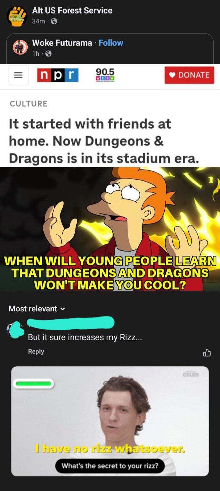 AIGUS Alt US Forest Service 34m Woke Futurama · Follow 1h npr 90.5 WESA DONATE CULTURE It started with friends at home. Now Dungeons & Dragons is in its stadium era. WHEN WILL YOUNG PEOPLE LEARN THAT DUNGEONS AND DRAGONS WON'T MAKE YOU COOL? Most relevant But it sure increases my Rizz... Reply CELEB I have no rizz whatsoever. What's the secret to your rizz?