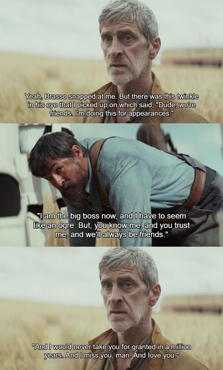Yeah, Brasso snapped at me. But there was this twinkle in his eye that I picked up on which said, "Dude, we're friends. I'm doing this for appearances." "I am the big boss now, and I have to seem like an ogre. But, you know me, and you trust me, and we'll always be friends." "And I would never take you for granted in a million years. And I miss you, man. And love you."