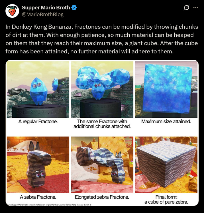 Supper Mario Broth @MarioBrothBlog Ø In Donkey Kong Bananza, Fractones can be modified by throwing chunks of dirt at them. With enough patience, so much material can be heaped on them that they reach their maximum size, a giant cube. After the cube form has been attained, no further material will adhere to them. A regular Fractone. The same Fractone with Maximum size attained. additional chunks attached. A zebra Fractone. Elongated zebra Fractone. Final form: a cube of pure zebra. ce: Supper Mario Broth, screenshots taken on original hardware, game: Donkey Kong Bananza (Switch 2)