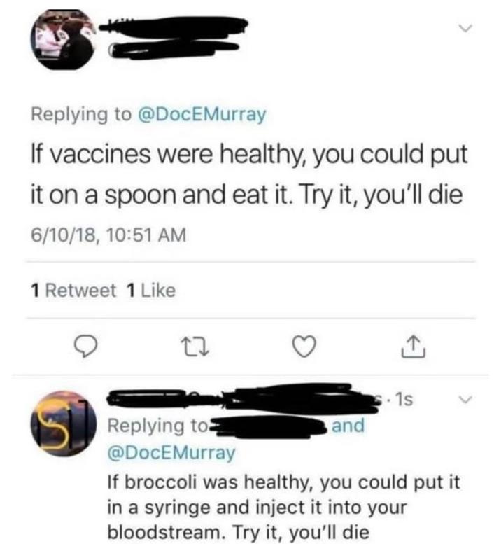 Replying to @DocEMurray If vaccines were healthy, you could put it on a spoon and eat it. Try it, you'll die 6/10/18, 10:51 AM 1 Retweet 1 Like Replying to @DocEMurray .1s and If broccoli was healthy, you could put it in a syringe and inject it into your bloodstream. Try it, you'll die
