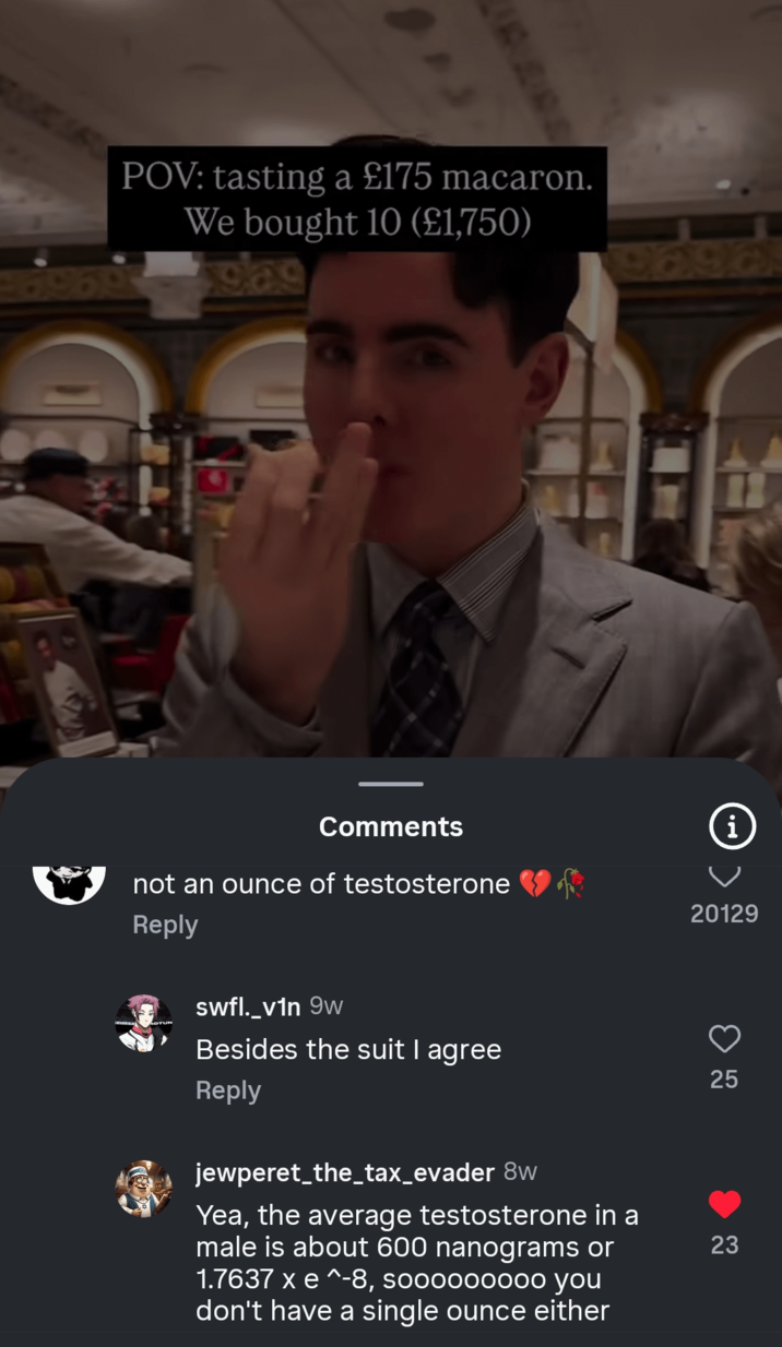 POV: tasting a £175 macaron. We bought 10 (£1,750) glas 9696 i 20129 25 25 Comments not an ounce of testosterone Reply swfl._v1n 9w Besides the suit I agree Reply jewperet_the_tax_evader 8w Yea, the average testosterone in a male is about 600 nanograms or 1.7637 x e ^-8, sooooooooo you don't have a single ounce either 23 23