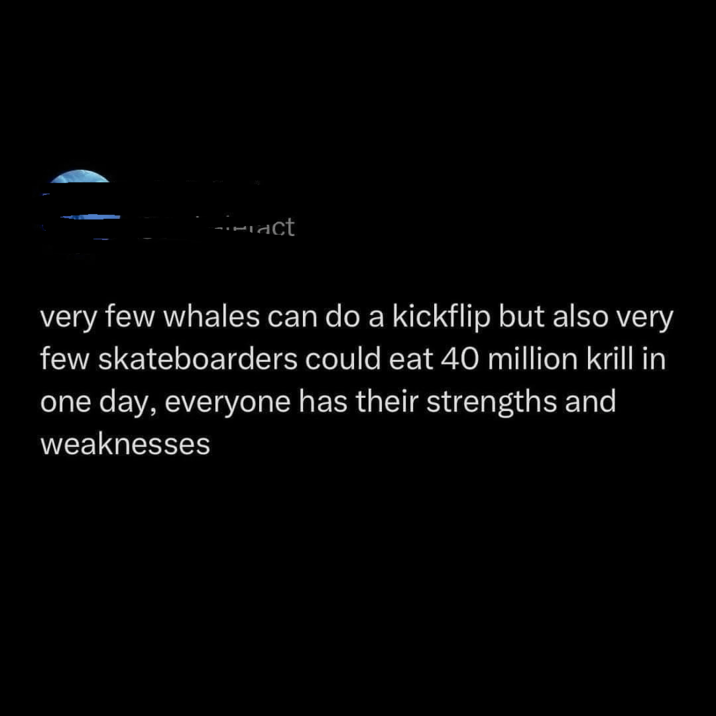 act very few whales can do a kickflip but also very few skateboarders could eat 40 million krill in one day, everyone has their strengths and weaknesses
