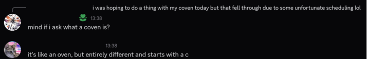 i was hoping to do a thing with my coven today but that fell through due to some unfortunate scheduling lol 13:38 mind if i ask what a coven is? 13:38 it's like an oven, but entirely different and starts with a c