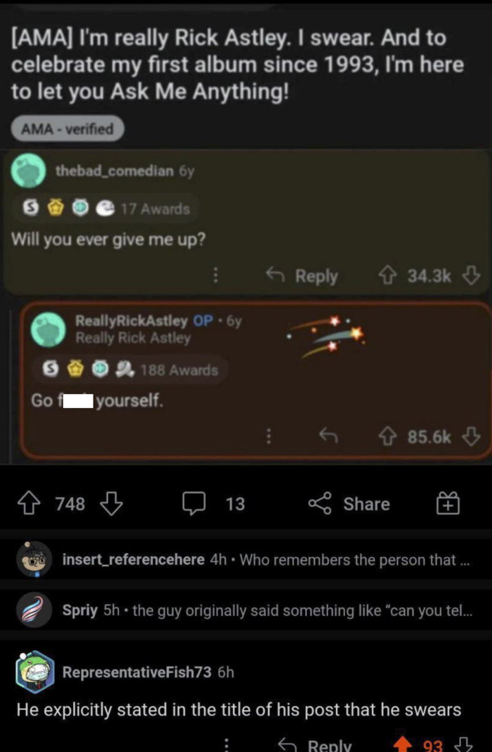 [AMA] I'm really Rick Astley. I swear. And to celebrate my first album since 1993, I'm here to let you Ask Me Anything! AMA-verified S thebad_comedian 6y 17 Awards Will you ever give me up? ReallyRickAstley OP. 6y Really Rick Astley S 188 Awards Go yourself. 748 13 Reply 34.3k 85.6k Share + insert_referencehere 4h ⚫ Who remembers the person that ... Spriy 5h⚫ the guy originally said something like "can you tel... RepresentativeFish73 6h He explicitly stated in the title of his post that he swears Reply -93 93 д