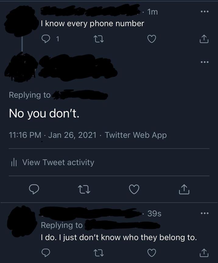 I know every phone number 1 · 1m Replying to No you don't. 11:16 PM Jan 26, 2021 · Twitter Web App ill View Tweet activity 27 39s Replying to I do. I just don't know who they belong to.