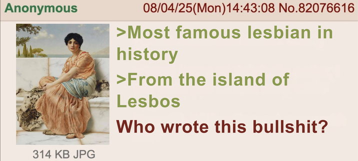 Anonymous 314 KB JPG 08/04/25(Mon) 14:43:08 No.82076616 >Most famous lesbian in history >From the island of L----- Who wrote this b-------?
